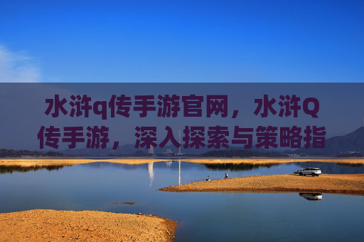 水浒q传手游官网，水浒Q传手游，深入探索与策略指南