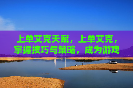 上单艾克天赋，上单艾克，掌握技巧与策略，成为游戏中的主宰者