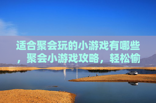 适合聚会玩的小游戏有哪些，聚会小游戏攻略，轻松愉快，增进友谊