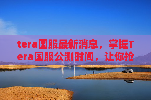 tera国服最新消息，掌握Tera国服公测时间，让你抢先体验游戏魅力！