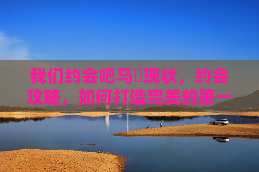 我们约会吧马祎现状，约会攻略，如何打造完美的第一次约会体验