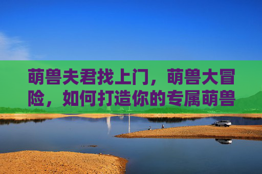 萌兽夫君找上门，萌兽大冒险，如何打造你的专属萌兽角色？