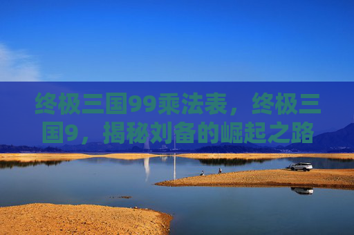 终极三国99乘法表,终极三国9,揭秘刘备的崛起之路 终极三国99乘法表,终极三国9,揭秘刘备的崛起之路