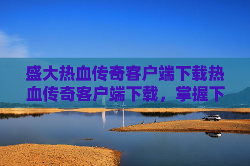 盛大热血传奇客户端下载热血传奇客户端下载，掌握下载与安装，畅玩盛大热血传奇客户端