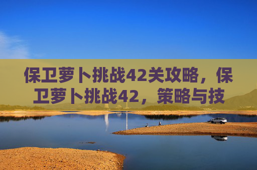 保卫萝卜挑战42关攻略，保卫萝卜挑战42，策略与技巧全解析