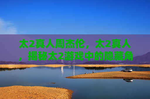 太2真人周杰伦,太2真人,揭秘太2游戏中的隐藏角色与攻略技巧 太2真人周杰伦,太2真人,揭秘太2游戏中的隐藏角色与攻略技巧