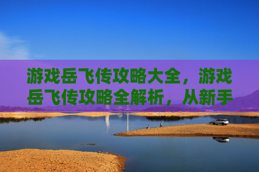 游戏岳飞传攻略大全,游戏岳飞传攻略全解析,从新手到高手的必备技巧 游戏岳飞传攻略大全,游戏岳飞传攻略全解析,从新手到高手的必备技巧