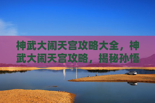 神武大闹天宫攻略大全,神武大闹天宫攻略,揭秘孙悟空的终极挑战 神武大闹天宫攻略大全,神武大闹天宫攻略,揭秘孙悟空的终极挑战