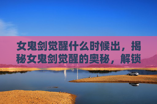 女鬼剑觉醒什么时候出，揭秘女鬼剑觉醒的奥秘，解锁新技能与战斗策略
