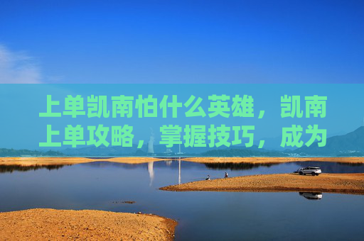 上单凯南怕什么英雄,凯南上单攻略,掌握技巧,成为赛场上的主宰者 上单凯南怕什么英雄,凯南上单攻略,掌握技巧,成为赛场上的主宰者