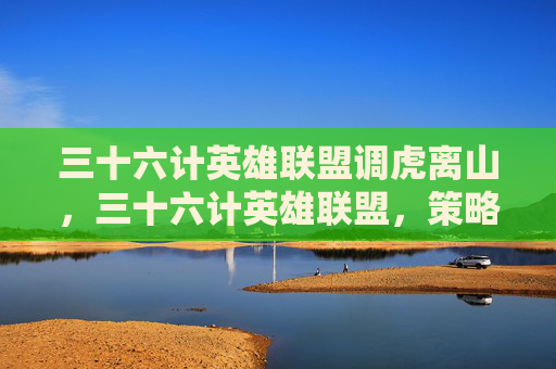 三十六计英雄联盟调虎离山，三十六计英雄联盟，策略与技巧的完美结合