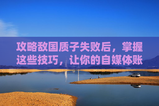 攻略敌国质子失败后，掌握这些技巧，让你的自媒体账号脱颖而出