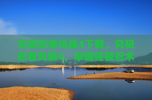 究极忍者风暴4下载，究极忍者风暴4，掌握终极忍术，成为真正的忍者大师