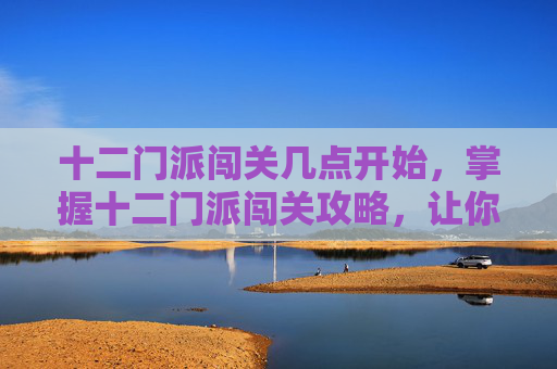 十二门派闯关几点开始,掌握十二门派闯关攻略,让你在江湖风云录中游刃有余 十二门派闯关几点开始,掌握十二门派闯关攻略,让你在江湖风云录中游刃有余