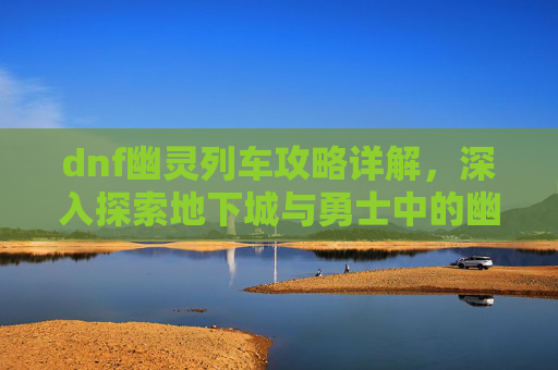 dnf幽灵列车攻略详解，深入探索地下城与勇士中的幽灵列车——一个充满挑战与机遇的冒险之旅