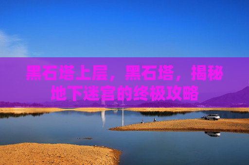 黑石塔上层,黑石塔,揭秘地下迷宫的终极攻略 黑石塔上层,黑石塔,揭秘地下迷宫的终极攻略