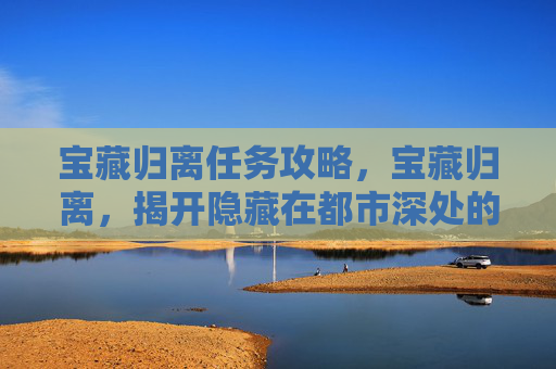 宝藏归离任务攻略,宝藏归离,揭开隐藏在都市深处的秘密 宝藏归离任务攻略,宝藏归离,揭开隐藏在都市深处的秘密
