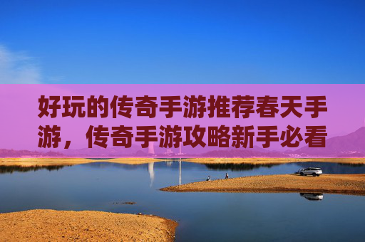好玩的传奇手游推荐春天手游，传奇手游攻略新手必看，如何快速上手传奇手游