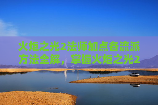 火炬之光2法师加点各流派方法全解，掌握火炬之光2法师加点的艺术，提升战斗效率与策略深度