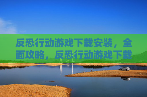 反恐行动游戏下载安装，全面攻略，反恐行动游戏下载与实战技巧