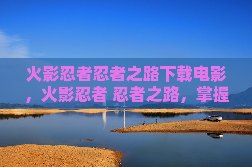 火影忍者忍者之路下载电影，火影忍者 忍者之路，掌握游戏核心技巧，成为真正的忍者