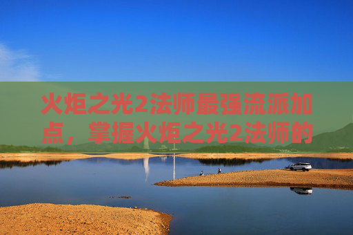 火炬之光2法师最强流派加点,掌握火炬之光2法师的精髓,深度攻略与技巧 火炬之光2法师最强流派加点,掌握火炬之光2法师的精髓,深度攻略与技巧