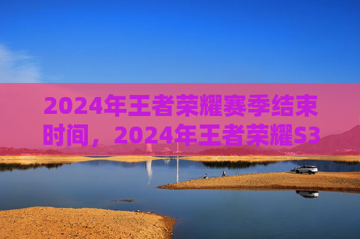 2024年王者荣耀赛季结束时间，2024年王者荣耀S35赛季攻略，全面解析新赛季变化与策略