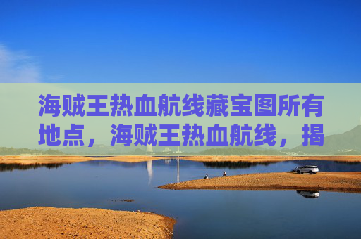海贼王热血航线藏宝图所有地点，海贼王热血航线，揭秘藏宝图的奥秘与寻宝之旅