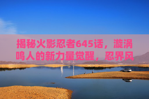 揭秘火影忍者645话，漩涡鸣人的新力量觉醒，忍界风云再起