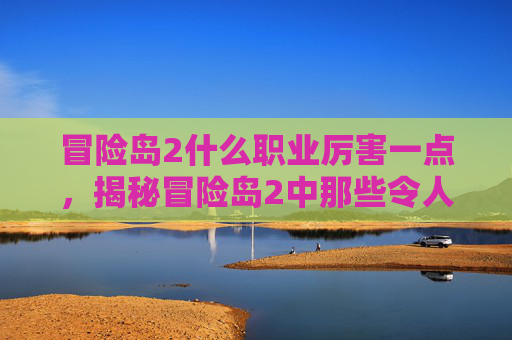 冒险岛2什么职业厉害一点，揭秘冒险岛2中那些令人敬畏的职业