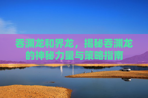 吞渊龙和界龙，揭秘吞渊龙的神秘力量与策略指南