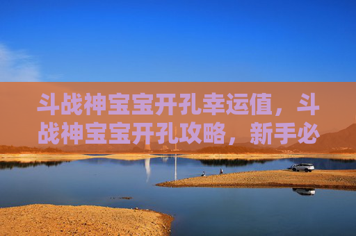 斗战神宝宝开孔幸运值，斗战神宝宝开孔攻略，新手必看，让你的宠物成为战场上的得力助手！