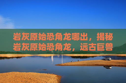 岩灰原始恐角龙哪出，揭秘岩灰原始恐角龙，远古巨兽的神秘面纱