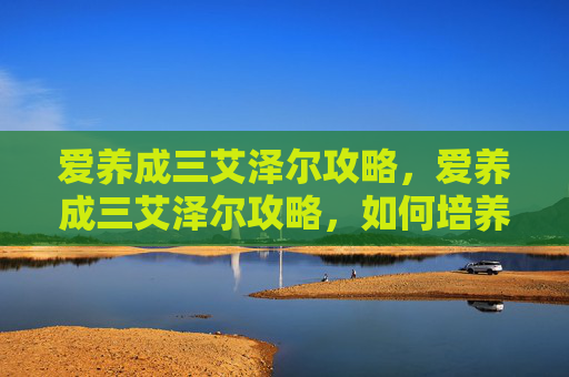 爱养成三艾泽尔攻略，爱养成三艾泽尔攻略，如何培养你的宠物，让它成为你生活中的小天使！