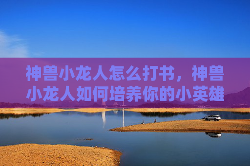神兽小龙人怎么打书,神兽小龙人如何培养你的小英雄,成为真正的守护者? 神兽小龙人怎么打书,神兽小龙人如何培养你的小英雄,成为真正的守护者?