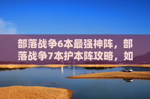 部落战争6本最强神阵，部落战争7本护本阵攻略，如何高效利用资源，打造坚不可摧的防线