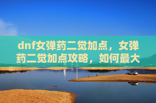 dnf女弹药二觉加点，女弹药二觉加点攻略，如何最大化你的输出与生存能力
