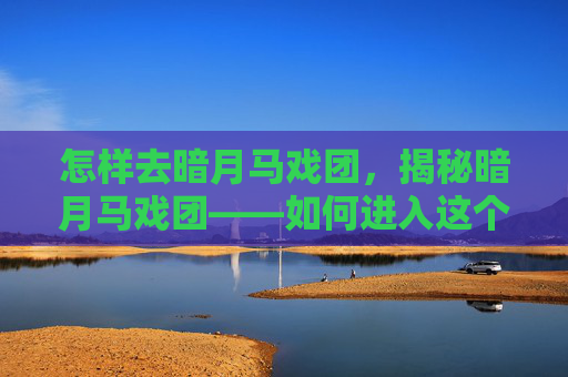 怎样去暗月马戏团,揭秘暗月马戏团——如何进入这个充满神秘与危险的世界 怎样去暗月马戏团,揭秘暗月马戏团——如何进入这个充满神秘与危险的世界