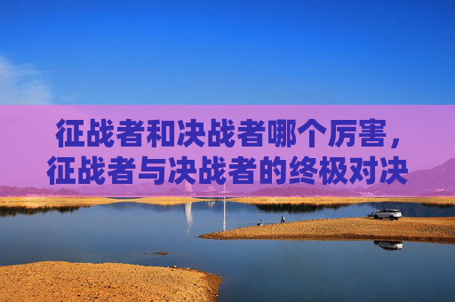 征战者和决战者哪个厉害,征战者与决战者的终极对决—— 掌握胜利的关键策略 征战者和决战者哪个厉害,征战者与决战者的终极对决—— 掌握胜利的关键策略