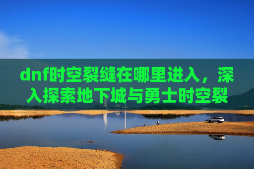 dnf时空裂缝在哪里进入,深入探索地下城与勇士时空裂缝的奥秘 dnf时空裂缝在哪里进入,深入探索地下城与勇士时空裂缝的奥秘