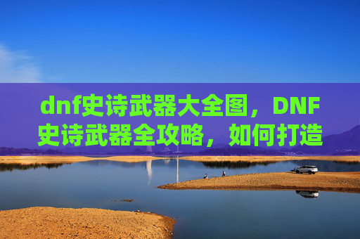 dnf史诗武器大全图,DNF史诗武器全攻略,如何打造你的终极装备 dnf史诗武器大全图,DNF史诗武器全攻略,如何打造你的终极装备