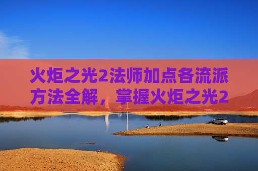 火炬之光2法师加点各流派方法全解,掌握火炬之光2法师加点策略,高效施法与技能提升 火炬之光2法师加点各流派方法全解,掌握火炬之光2法师加点策略,高效施法与技能提升