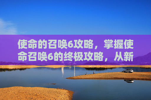 使命的召唤6攻略，掌握使命召唤6的终极攻略，从新手到高手的全面指南