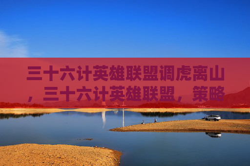 三十六计英雄联盟调虎离山，三十六计英雄联盟，策略与技巧的完美结合