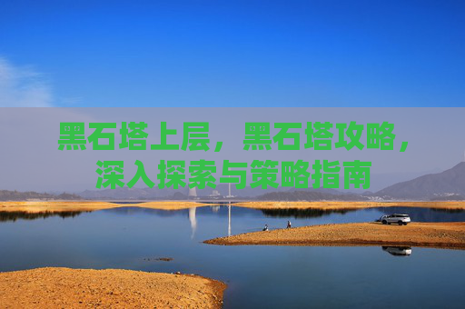 黑石塔上层，黑石塔攻略，深入探索与策略指南