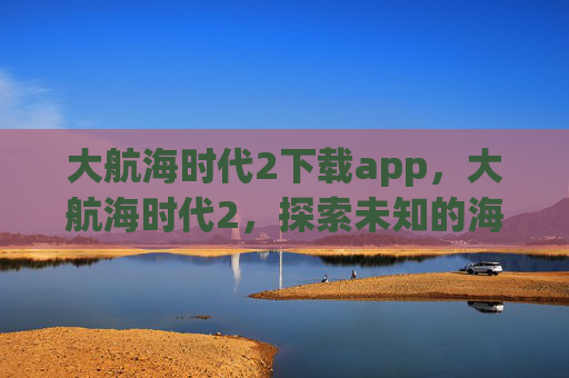 大航海时代2下载app，大航海时代2，探索未知的海洋，开启你的冒险之旅