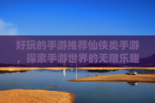 好玩的手游推荐仙侠类手游，探索手游世界的无限乐趣，精选热门游戏攻略