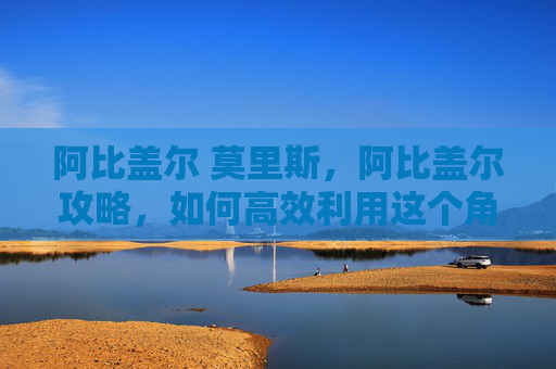 阿比盖尔 莫里斯，阿比盖尔攻略，如何高效利用这个角色在原神中大放异彩