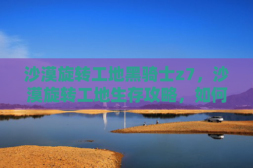 沙漠旋转工地黑骑士z7，沙漠旋转工地生存攻略，如何在炎热的沙漠中保持活力与效率