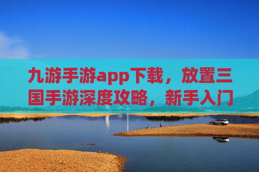 九游手游app下载，放置三国手游深度攻略，新手入门到高手进阶全指南